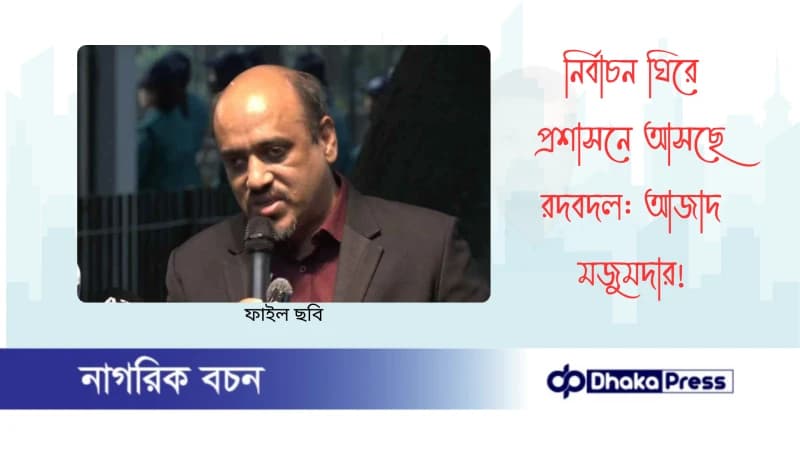 নির্বাচন ঘিরে প্রশাসনে আসছে রদবদল: আজাদ মজুমদার